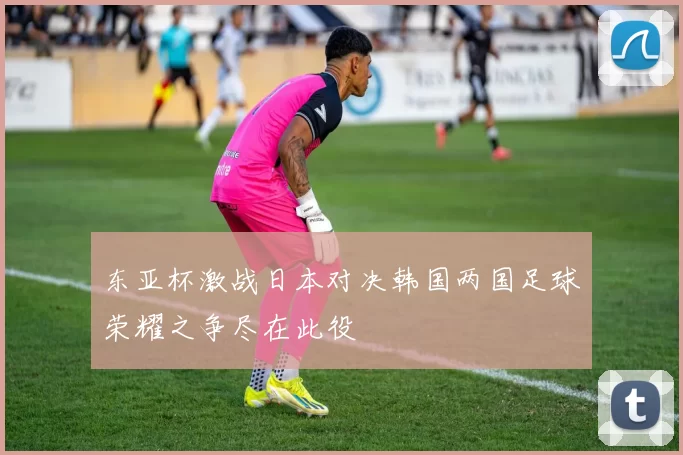 东亚杯激战日本对决韩国两国足球荣耀之争尽在此役