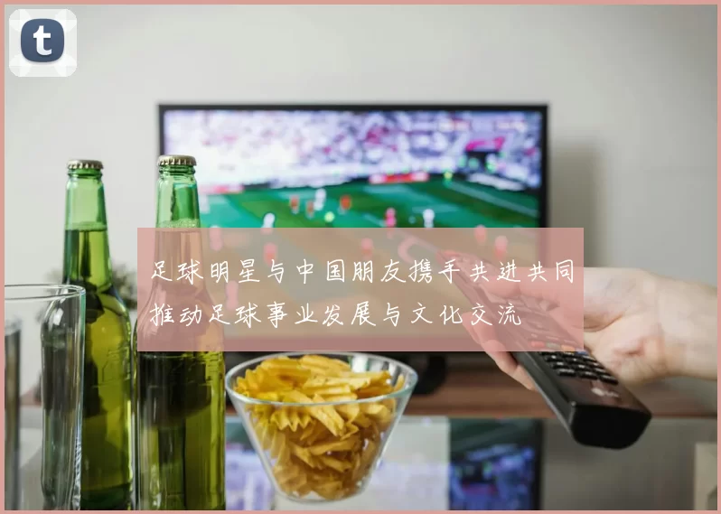 足球明星与中国朋友携手共进共同推动足球事业发展与文化交流