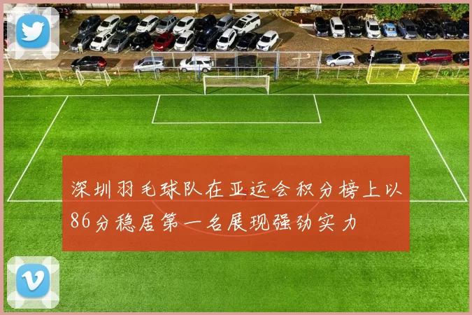 深圳羽毛球队在亚运会积分榜上以86分稳居第一名展现强劲实力
