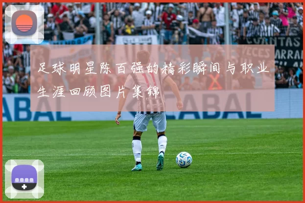 足球明星陈百强的精彩瞬间与职业生涯回顾图片集锦
