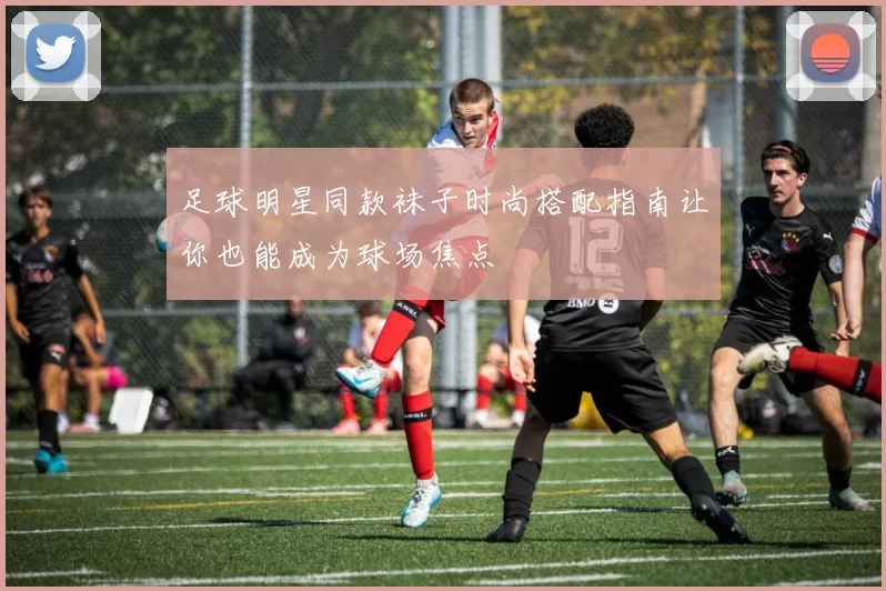 足球明星同款袜子时尚搭配指南让你也能成为球场焦点