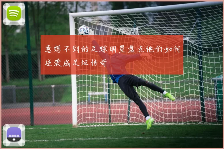 意想不到的足球明星盘点他们如何逆袭成足坛传奇