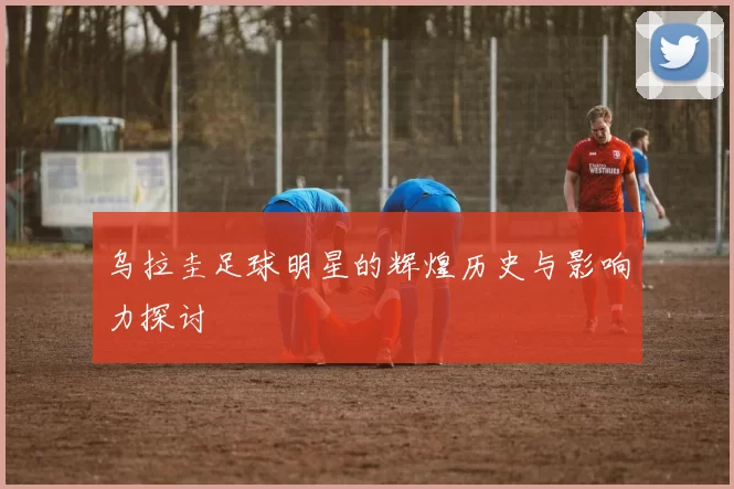 乌拉圭足球明星的辉煌历史与影响力探讨