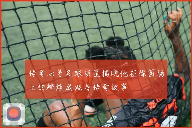 传奇七号足球明星揭晓他在绿茵场上的辉煌成就与传奇故事