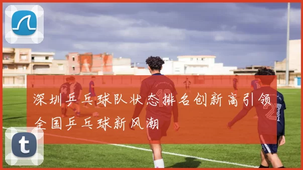 深圳乒乓球队状态排名创新高引领全国乒乓球新风潮