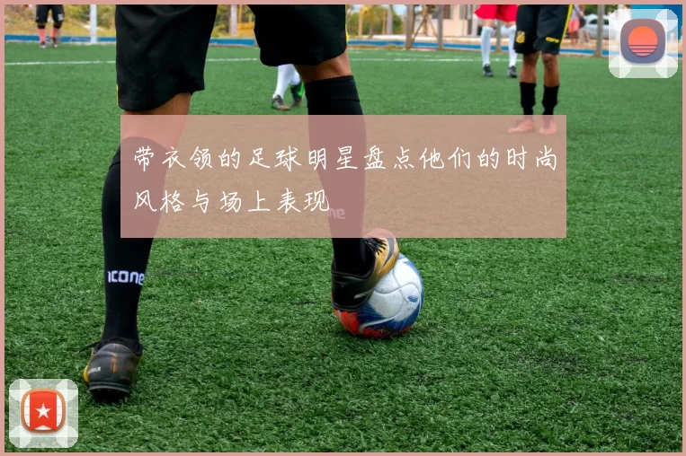 带衣领的足球明星盘点他们的时尚风格与场上表现