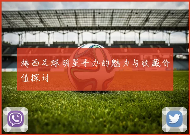 梅西足球明星手办的魅力与收藏价值探讨