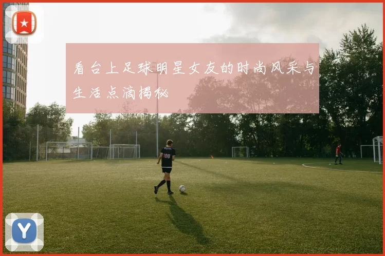 看台上足球明星女友的时尚风采与生活点滴揭秘