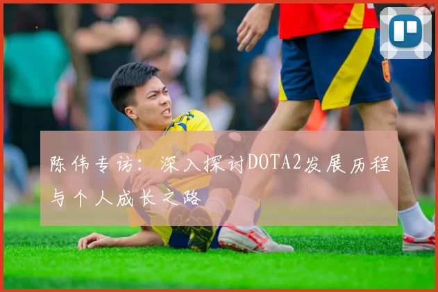 陈伟专访：深入探讨DOTA2发展历程与个人成长之路