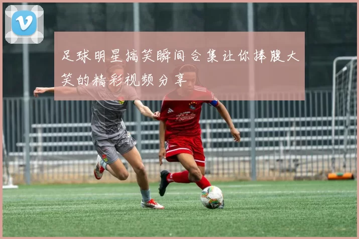 足球明星搞笑瞬间合集让你捧腹大笑的精彩视频分享