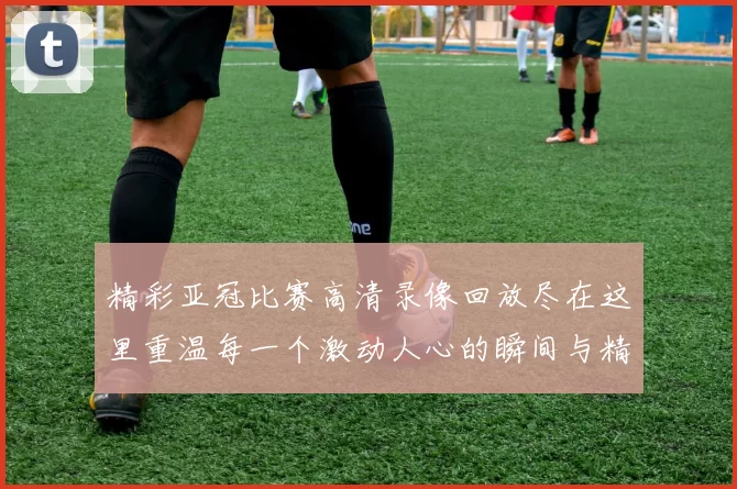 精彩亚冠比赛高清录像回放尽在这里重温每一个激动人心的瞬间与精彩进球