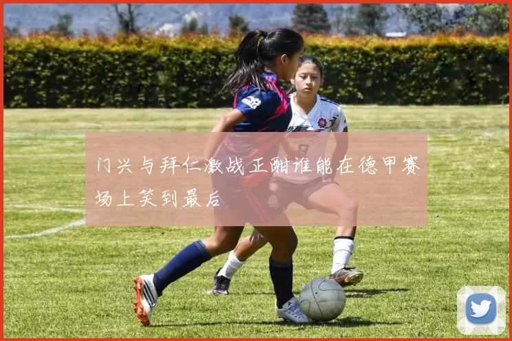 门兴与拜仁激战正酣谁能在德甲赛场上笑到最后