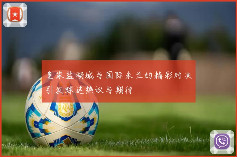 皇家盐湖城与国际米兰的精彩对决引发球迷热议与期待