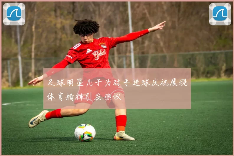 足球明星儿子为对手进球庆祝展现体育精神引发热议