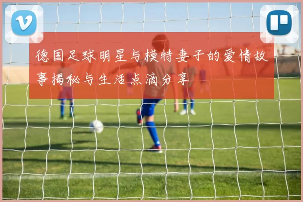 德国足球明星与模特妻子的爱情故事揭秘与生活点滴分享