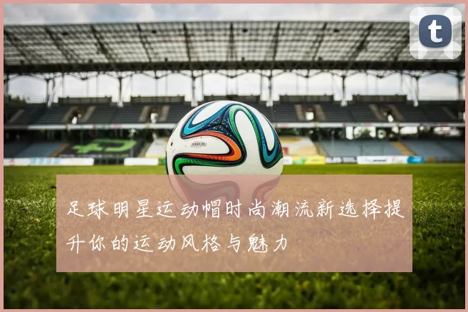 足球明星运动帽时尚潮流新选择提升你的运动风格与魅力