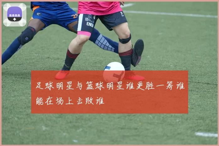 足球明星与篮球明星谁更胜一筹谁能在场上击败谁