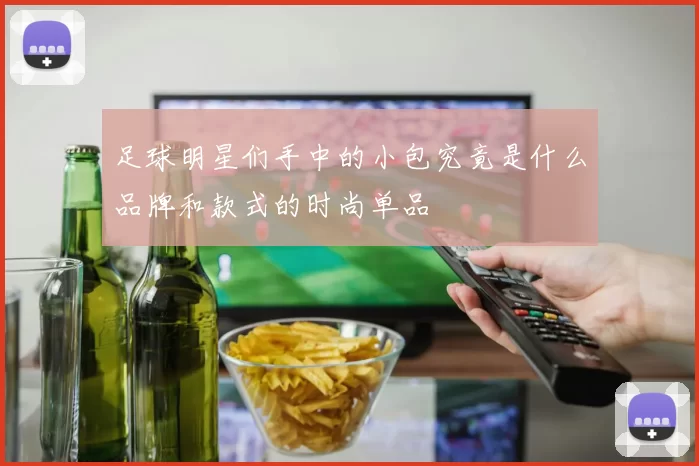 足球明星们手中的小包究竟是什么品牌和款式的时尚单品