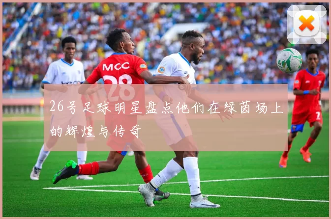26号足球明星盘点他们在绿茵场上的辉煌与传奇