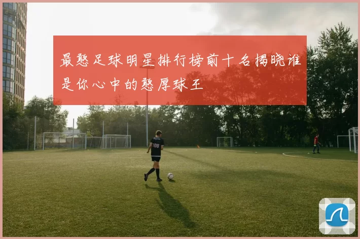 最憨足球明星排行榜前十名揭晓谁是你心中的憨厚球王