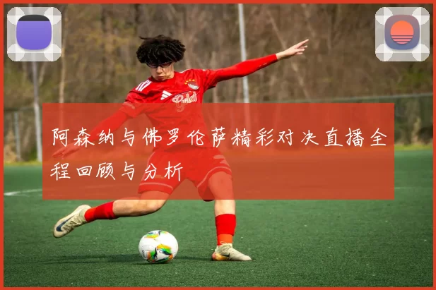 阿森纳与佛罗伦萨精彩对决直播全程回顾与分析