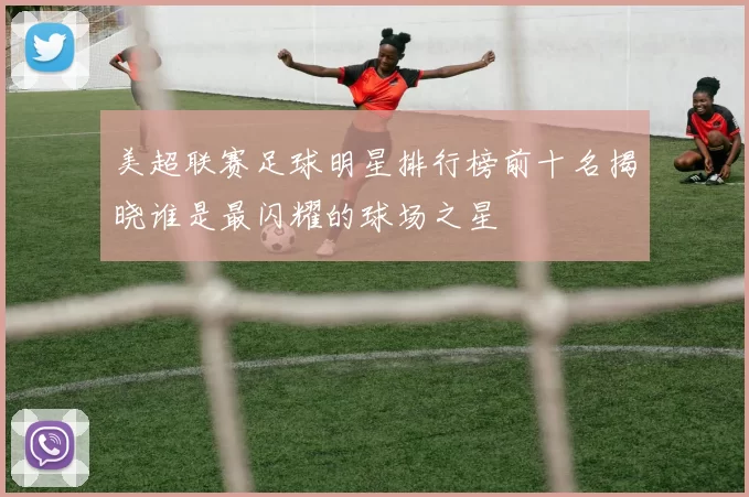 美超联赛足球明星排行榜前十名揭晓谁是最闪耀的球场之星