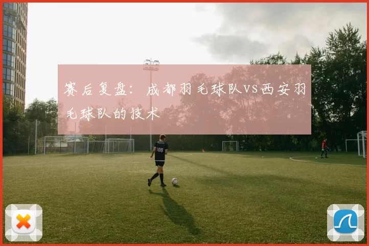 赛后复盘：成都羽毛球队vs西安羽毛球队的技术