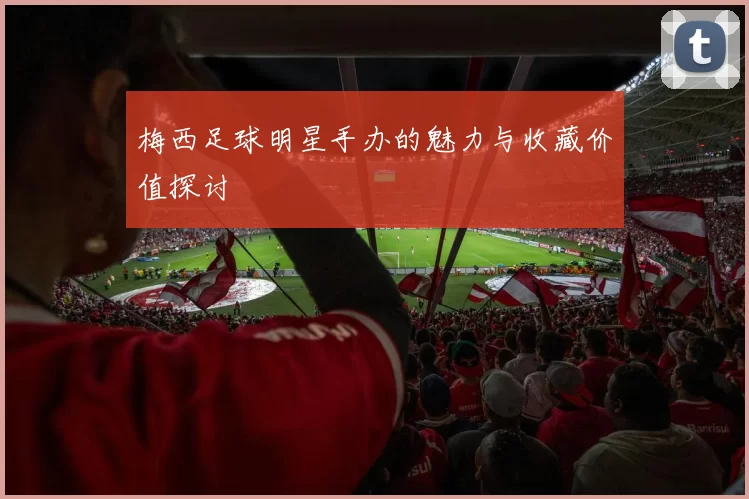 梅西足球明星手办的魅力与收藏价值探讨