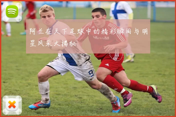 阿兰在天下足球中的精彩瞬间与明星风采大揭秘