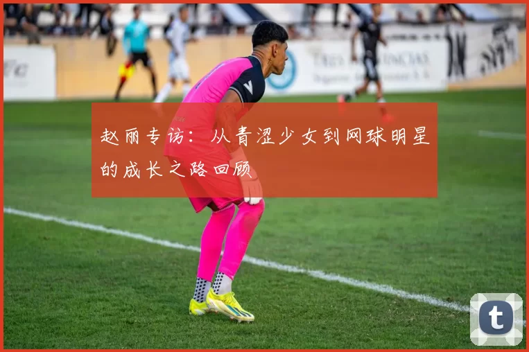 赵丽专访：从青涩少女到网球明星的成长之路回顾