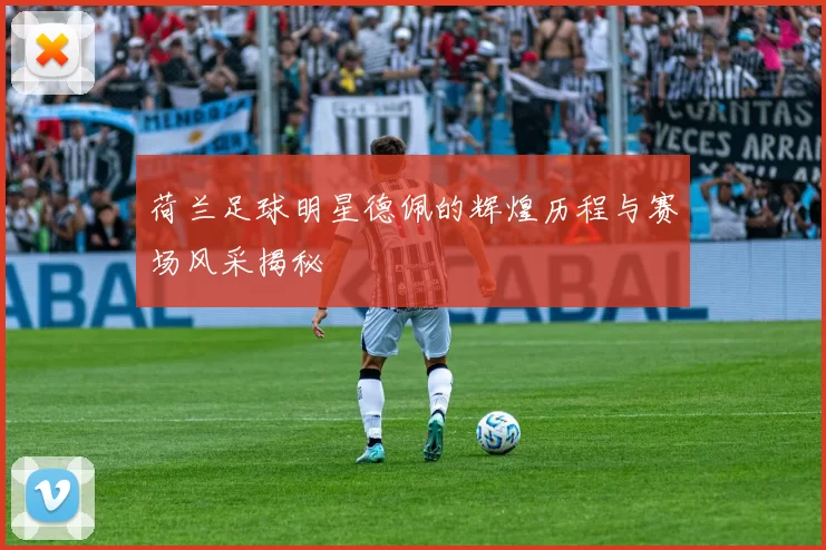 荷兰足球明星德佩的辉煌历程与赛场风采揭秘