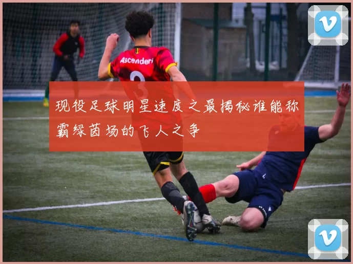 现役足球明星速度之最揭秘谁能称霸绿茵场的飞人之争