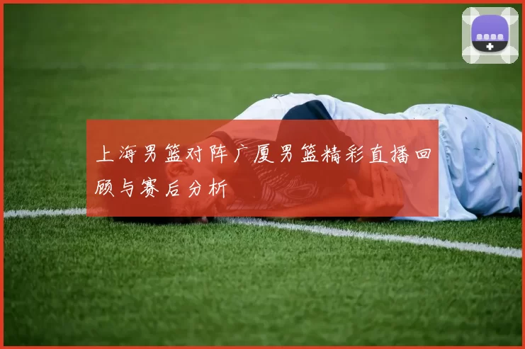 上海男篮对阵广厦男篮精彩直播回顾与赛后分析