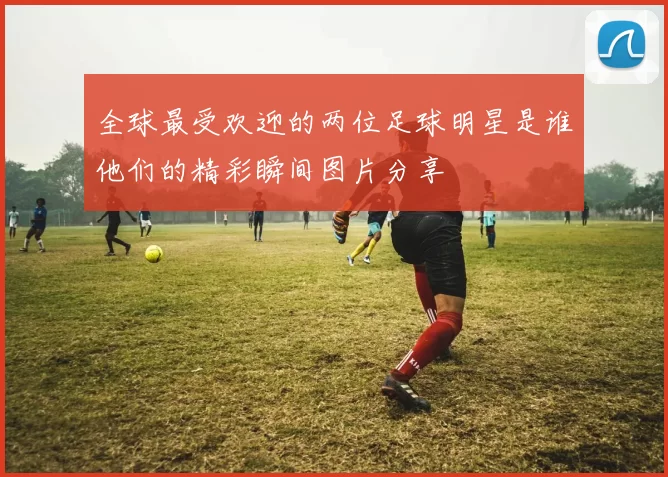 全球最受欢迎的两位足球明星是谁他们的精彩瞬间图片分享