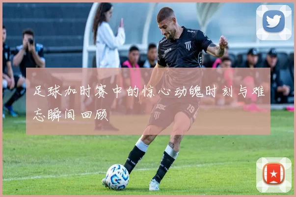 足球加时赛中的惊心动魄时刻与难忘瞬间回顾