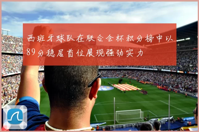 西班牙球队在联合会杯积分榜中以89分稳居首位展现强劲实力