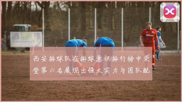 西安排球队在排球意识排行榜中荣登第六名展现出强大实力与团队配合