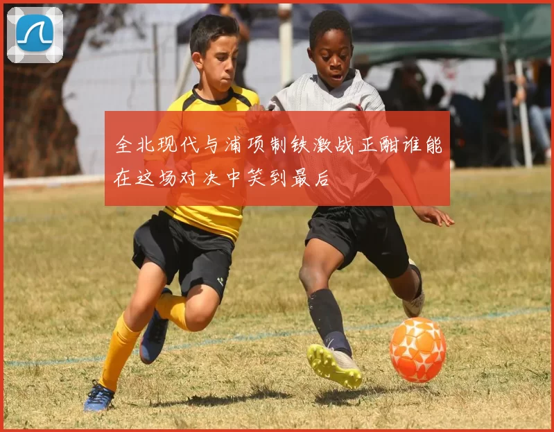 全北现代与浦项制铁激战正酣谁能在这场对决中笑到最后