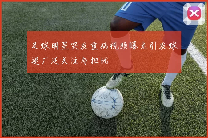 足球明星突发重病视频曝光引发球迷广泛关注与担忧