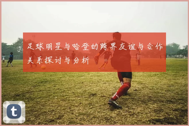 足球明星与哈登的跨界友谊与合作关系探讨与分析