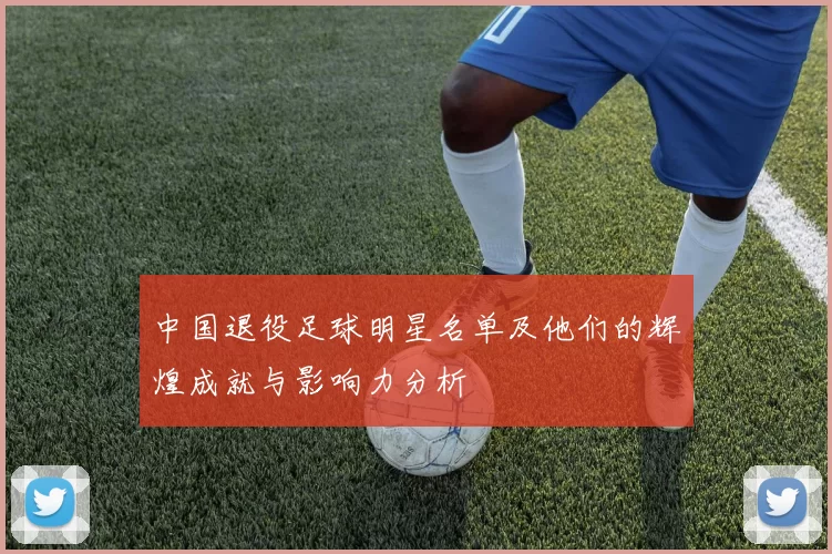 中国退役足球明星名单及他们的辉煌成就与影响力分析