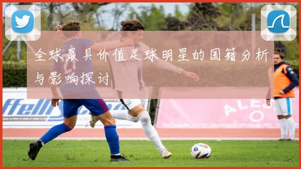 全球最具价值足球明星的国籍分析与影响探讨