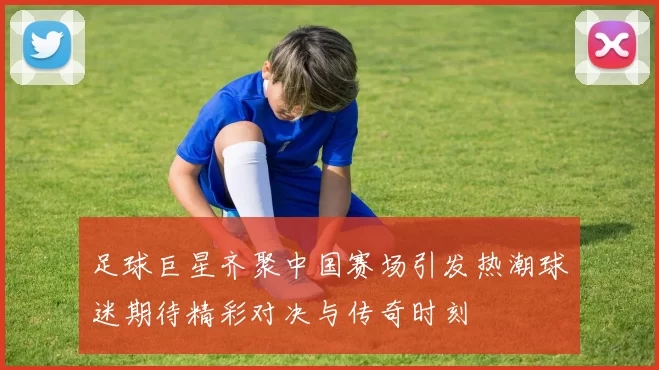 足球巨星齐聚中国赛场引发热潮球迷期待精彩对决与传奇时刻