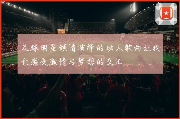 足球明星倾情演绎的动人歌曲让我们感受激情与梦想的交汇