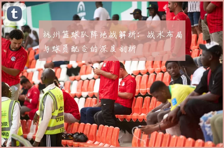 杭州篮球队阵地战解析：战术布局与球员配合的深度剖析