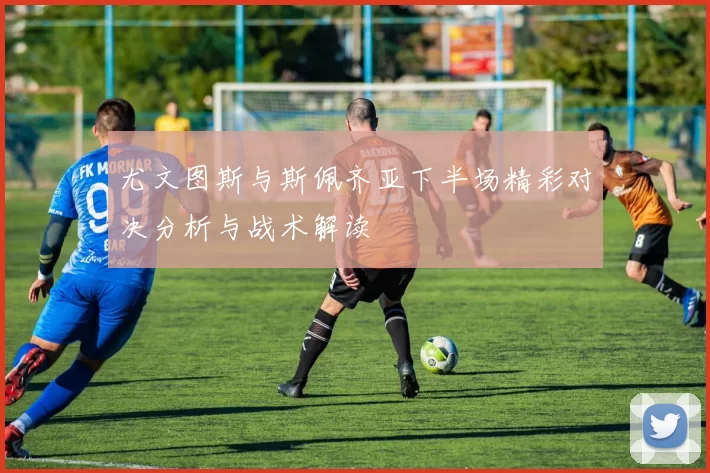 尤文图斯与斯佩齐亚下半场精彩对决分析与战术解读
