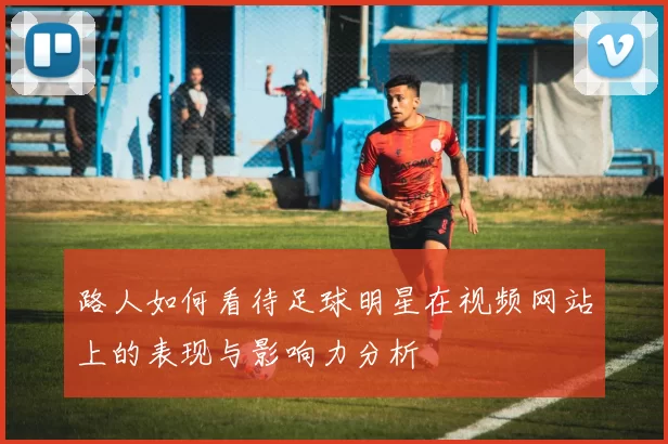 路人如何看待足球明星在视频网站上的表现与影响力分析