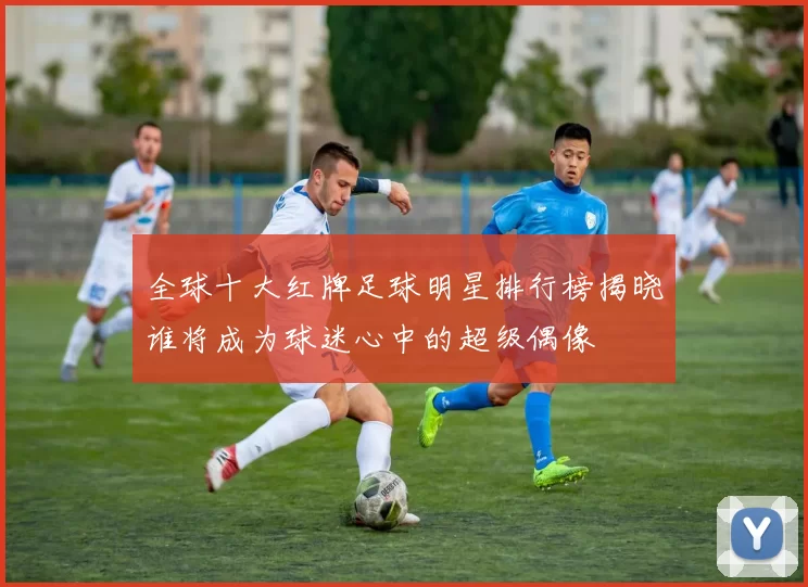 全球十大红牌足球明星排行榜揭晓谁将成为球迷心中的超级偶像