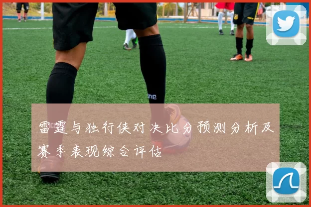 雷霆与独行侠对决比分预测分析及赛季表现综合评估