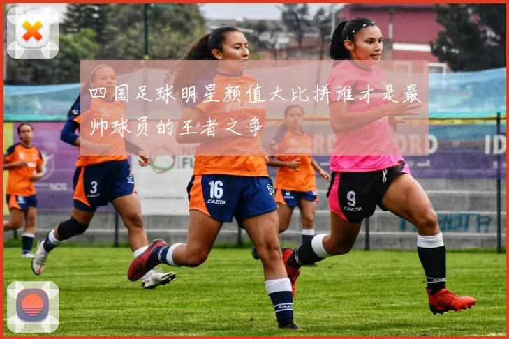 四国足球明星颜值大比拼谁才是最帅球员的王者之争